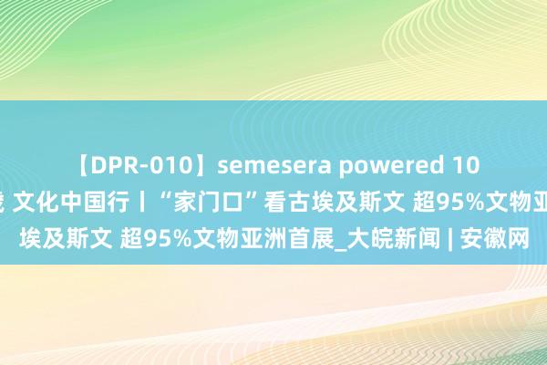 【DPR-010】semesera powered 10 ギャル女痴校生 リサ18歳 文化中国行丨“家门口”看古埃及斯文 超95%文物亚洲首展_大皖新闻 | 安徽网