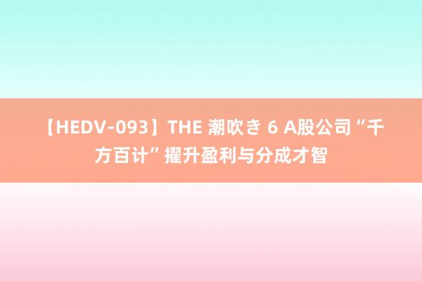 【HEDV-093】THE 潮吹き 6 A股公司“千方百计”擢升盈利与分成才智