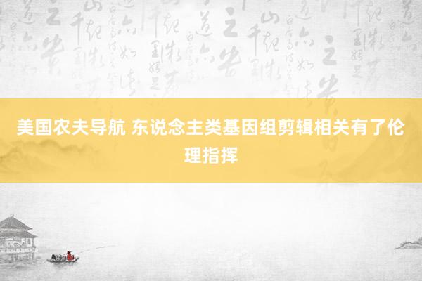 美国农夫导航 东说念主类基因组剪辑相关有了伦理指挥