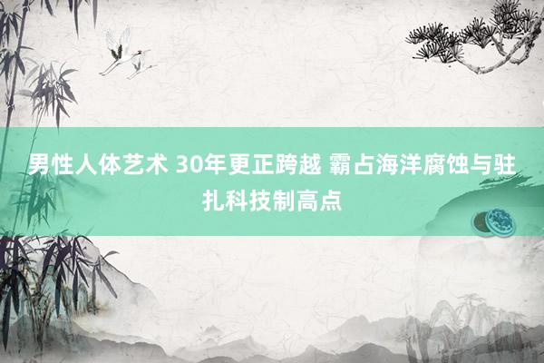 男性人体艺术 30年更正跨越 霸占海洋腐蚀与驻扎科技制高点