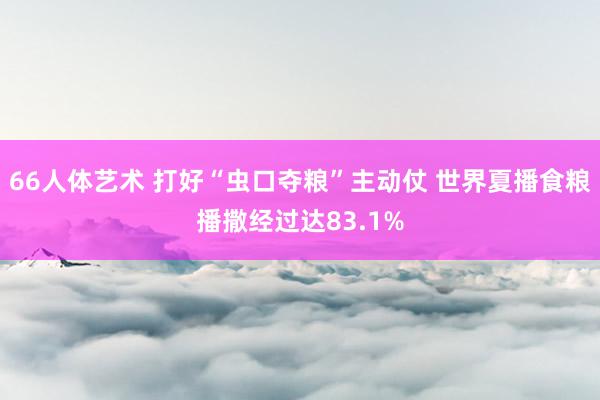 66人体艺术 打好“虫口夺粮”主动仗 世界夏播食粮播撒经过达83.1%