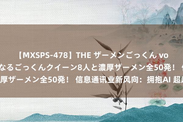 【MXSPS-478】THE ザーメンごっくん vol.2 飲めば飲むほどエロくなるごっくんクイーン8人と濃厚ザーメン全50発！ 信息通讯业新风向：拥抱AI 超越5G