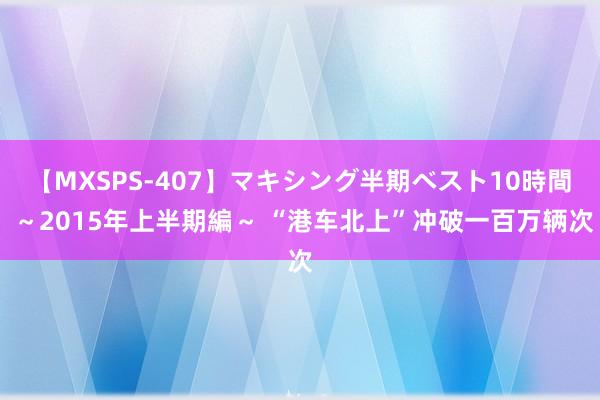 【MXSPS-407】マキシング半期ベスト10時間 ～2015年上半期編～ “港车北上”冲破一百万辆次