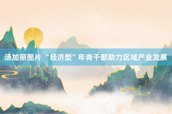 汤加丽图片 “经济型”年青干部助力区域产业发展