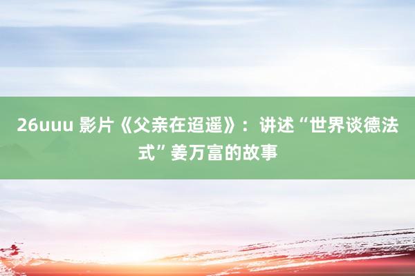 26uuu 影片《父亲在迢遥》：讲述“世界谈德法式”姜万富的故事