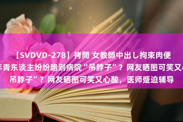 【SVDVD-278】拷問 女教師中出し拘束肉便器 仁科百華 RISA 年青东谈主纷纷跑到病院“吊脖子”？网友晒图可笑又心酸，医师蹙迫辅导