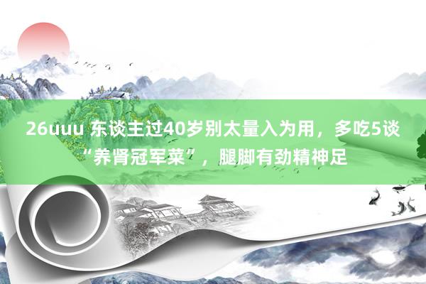 26uuu 东谈主过40岁别太量入为用，多吃5谈“养肾冠军菜”，腿脚有劲精神足