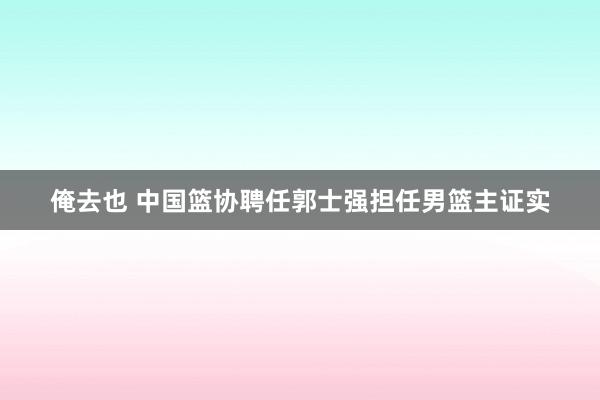 俺去也 中国篮协聘任郭士强担任男篮主证实