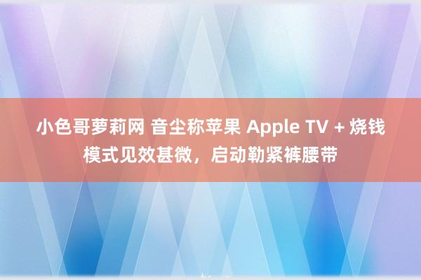 小色哥萝莉网 音尘称苹果 Apple TV + 烧钱模式见效甚微，启动勒紧裤腰带