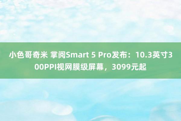 小色哥奇米 掌阅Smart 5 Pro发布：10.3英寸300PPI视网膜级屏幕，3099元起