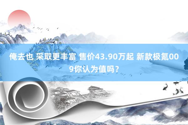 俺去也 采取更丰富 售价43.90万起 新款极氪009你认为值吗？