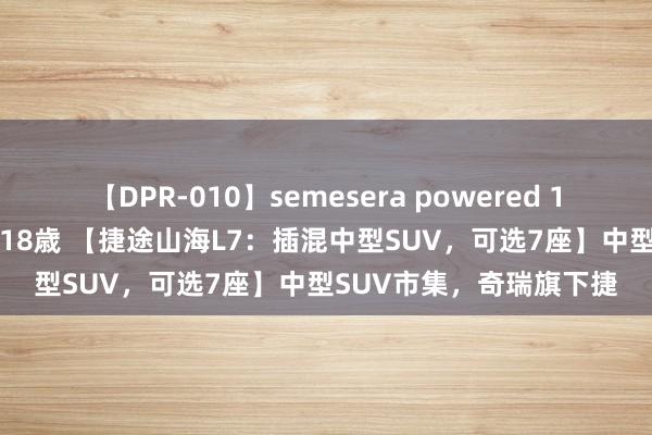 【DPR-010】semesera powered 10 ギャル女痴校生 リサ18歳 【捷途山海L7：插混中型SUV，可选7座】中型SUV市集，奇瑞旗下捷