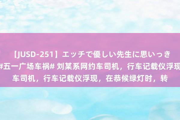 【JUSD-251】エッチで優しい先生に思いっきり甘えまくり4時間 #五一广场车祸# 刘某系网约车司机，行车记载仪浮现，在恭候绿灯时，转