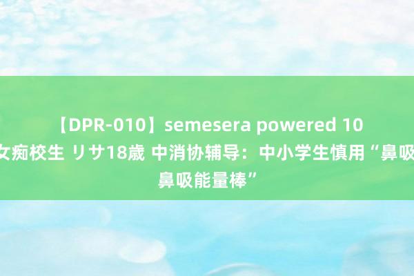 【DPR-010】semesera powered 10 ギャル女痴校生 リサ18歳 中消协辅导：中小学生慎用“鼻吸能量棒”