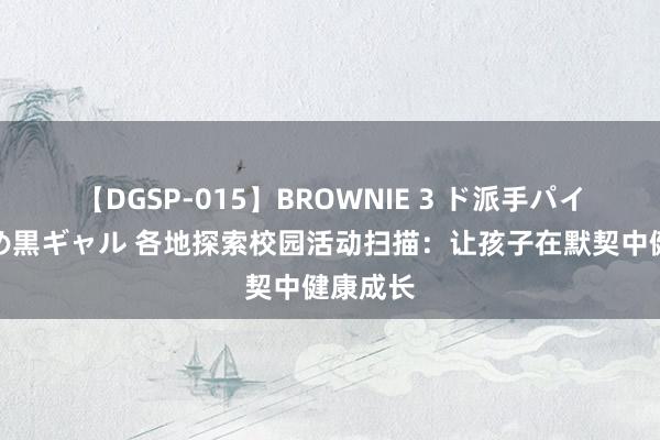 【DGSP-015】BROWNIE 3 ド派手パイパン強め黒ギャル 各地探索校园活动扫描：让孩子在默契中健康成长