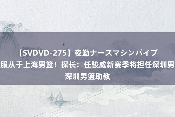 【SVDVD-275】夜勤ナースマシンバイブ 上赛季服从于上海男篮！探长：任骏威新赛季将担任深圳男篮助教