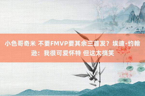 小色哥奇米 不要FMVP要其余三首发？埃迪-约翰逊：我很可爱怀特 但这太搞笑