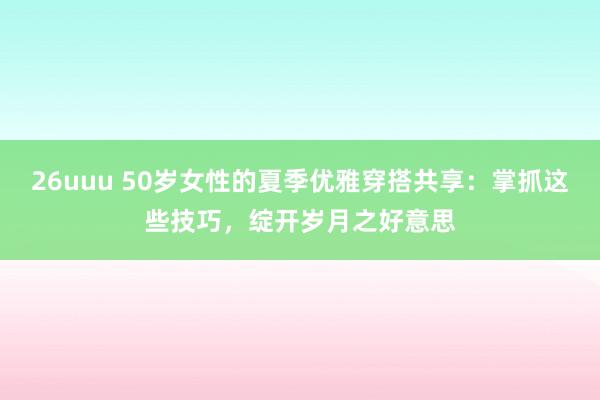 26uuu 50岁女性的夏季优雅穿搭共享：掌抓这些技巧，绽开岁月之好意思