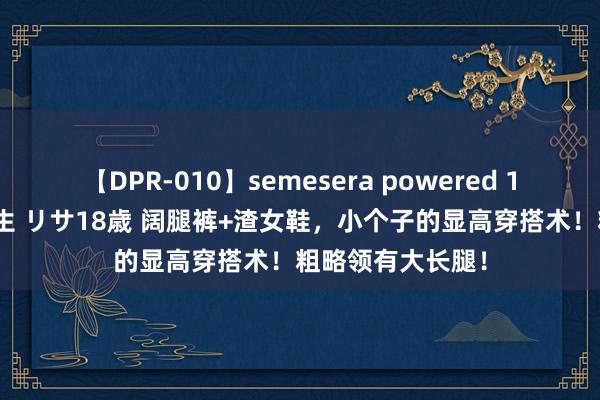 【DPR-010】semesera powered 10 ギャル女痴校生 リサ18歳 阔腿裤+渣女鞋，小个子的显高穿搭术！粗略领有大长腿！