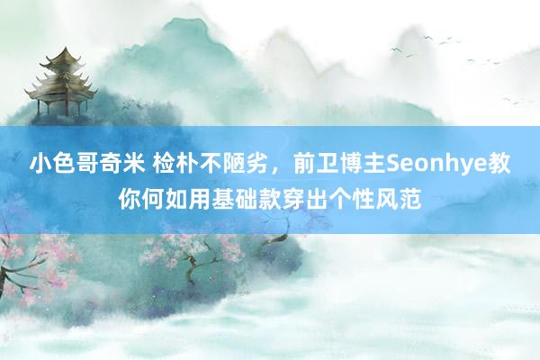 小色哥奇米 检朴不陋劣，前卫博主Seonhye教你何如用基础款穿出个性风范