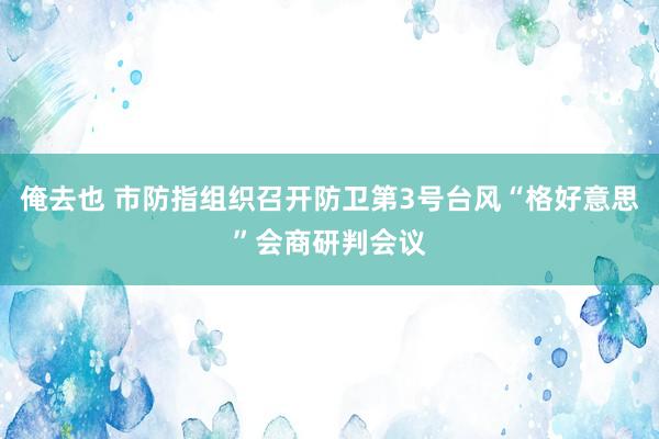 俺去也 市防指组织召开防卫第3号台风“格好意思”会商研判会议