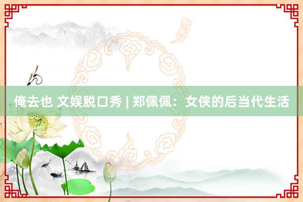 俺去也 文娱脱口秀 | 郑佩佩：女侠的后当代生活