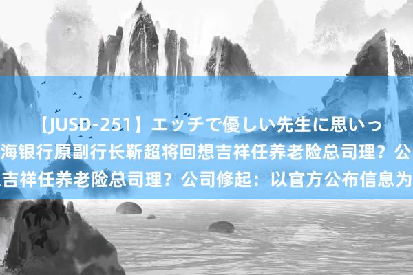 【JUSD-251】エッチで優しい先生に思いっきり甘えまくり4時間 渤海银行原副行长靳超将回想吉祥任养老险总司理？公司修起：以官方公布信息为准