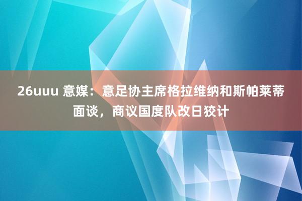 26uuu 意媒：意足协主席格拉维纳和斯帕莱蒂面谈，商议国度队改日狡计