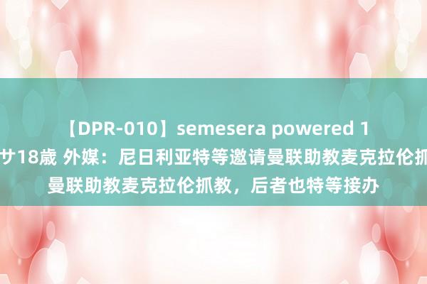 【DPR-010】semesera powered 10 ギャル女痴校生 リサ18歳 外媒：尼日利亚特等邀请曼联助教麦克拉伦抓教，后者也特等接办