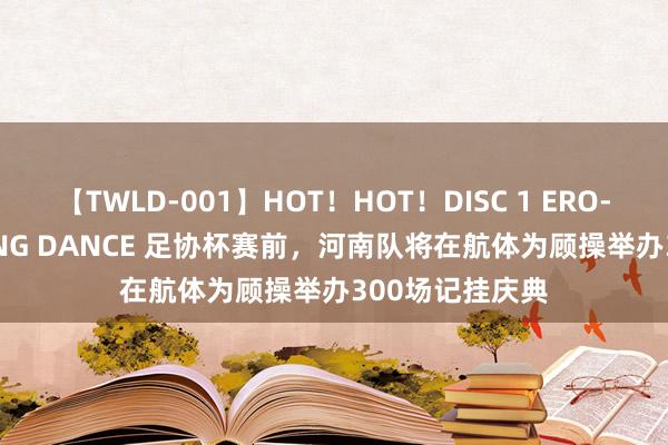 【TWLD-001】HOT！HOT！DISC 1 ERO-BODY BURNING DANCE 足协杯赛前，河南队将在航体为顾操举办300场记挂庆典