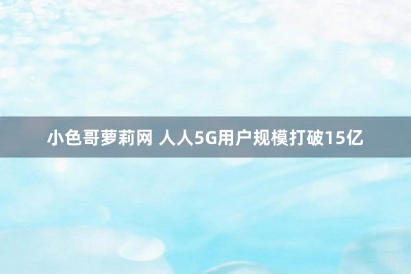 小色哥萝莉网 人人5G用户规模打破15亿