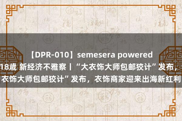 【DPR-010】semesera powered 10 ギャル女痴校生 リサ18歳 新经济不雅察丨“大衣饰大师包邮狡计”发布，衣饰商家迎来出海新红利