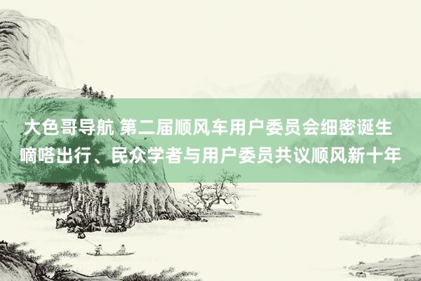 大色哥导航 第二届顺风车用户委员会细密诞生 嘀嗒出行、民众学者与用户委员共议顺风新十年