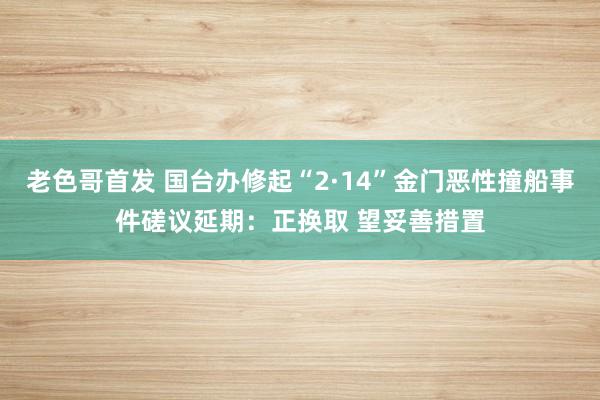 老色哥首发 国台办修起“2·14”金门恶性撞船事件磋议延期：正换取 望妥善措置