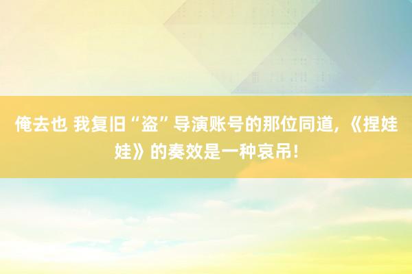 俺去也 我复旧“盗”导演账号的那位同道， 《捏娃娃》的奏效是一种哀吊!