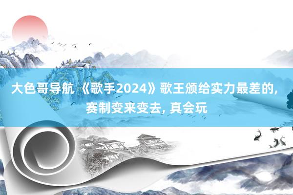 大色哥导航 《歌手2024》歌王颁给实力最差的， 赛制变来变去， 真会玩