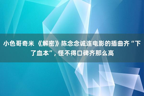 小色哥奇米 《解密》陈念念诚连电影的插曲齐“下了血本”， 怪不得口碑齐那么高