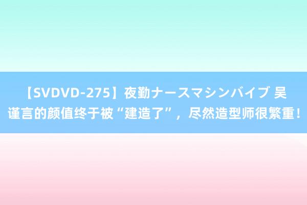 【SVDVD-275】夜勤ナースマシンバイブ 吴谨言的颜值终于被“建造了”，尽然造型师很繁重！