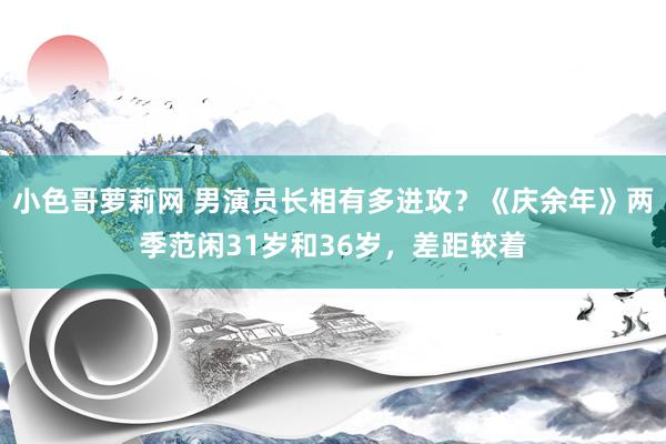 小色哥萝莉网 男演员长相有多进攻？《庆余年》两季范闲31岁和36岁，差距较着