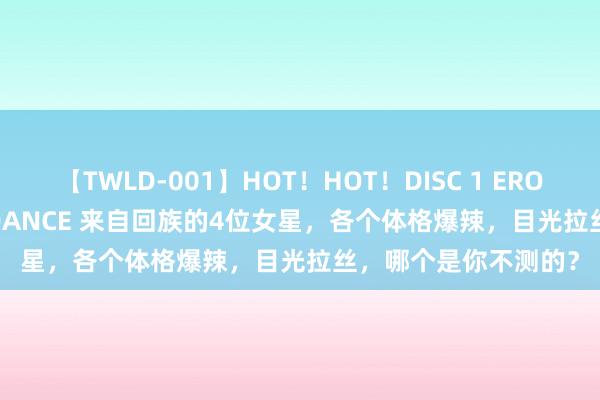 【TWLD-001】HOT！HOT！DISC 1 ERO-BODY BURNING DANCE 来自回族的4位女星，各个体格爆辣，目光拉丝，哪个是你不测的？