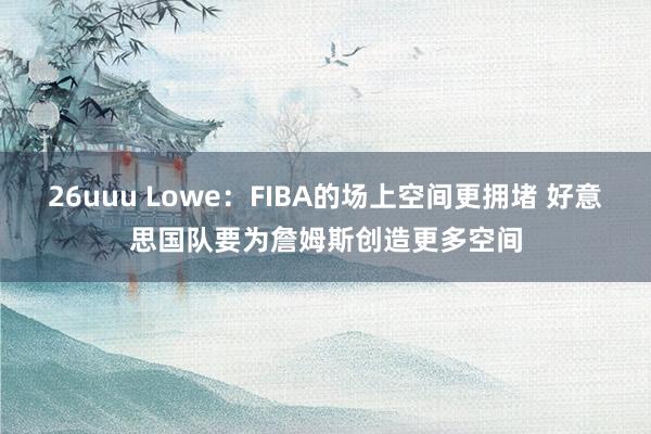 26uuu Lowe：FIBA的场上空间更拥堵 好意思国队要为詹姆斯创造更多空间