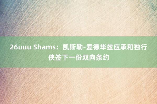 26uuu Shams：凯斯勒-爱德华兹应承和独行侠签下一份双向条约