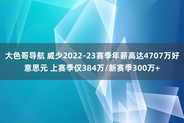 大色哥导航 威少2022-23赛季年薪高达4707万好意思元 上赛季仅384万/新赛季300万+