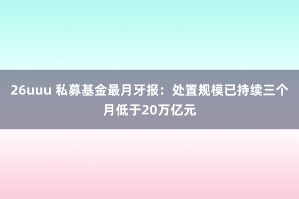 26uuu 私募基金最月牙报：处置规模已持续三个月低于20万亿元