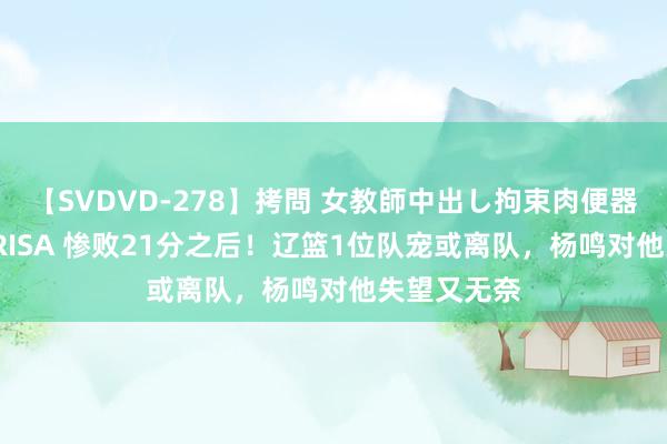 【SVDVD-278】拷問 女教師中出し拘束肉便器 仁科百華 RISA 惨败21分之后！辽篮1位队宠或离队，杨鸣对他失望又无奈