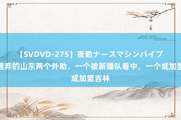 【SVDVD-275】夜勤ナースマシンバイブ 邱彪遗弃的山东两个外助，一个被新疆队看中，一个或加盟吉林