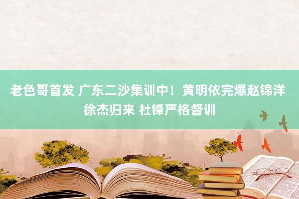 老色哥首发 广东二沙集训中！黄明依完爆赵锦洋 徐杰归来 杜锋严格督训