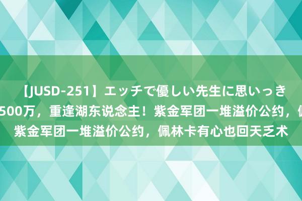 【JUSD-251】エッチで優しい先生に思いっきり甘えまくり4時間 3500万，重逢湖东说念主！紫金军团一堆溢价公约，佩林卡有心也回天乏术