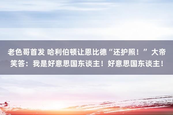 老色哥首发 哈利伯顿让恩比德“还护照！” 大帝笑答：我是好意思国东谈主！好意思国东谈主！