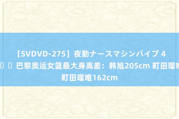 【SVDVD-275】夜勤ナースマシンバイブ 43cm?巴黎奥运女篮最大身高差：韩旭205cm 町田瑠唯162cm